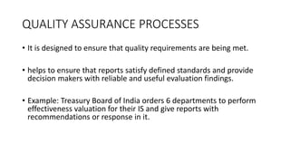 QUALITY ASSURANCE PROCESSES
• It is designed to ensure that quality requirements are being met.
• helps to ensure that reports satisfy defined standards and provide
decision makers with reliable and useful evaluation findings.
• Example: Treasury Board of India orders 6 departments to perform
effectiveness valuation for their IS and give reports with
recommendations or response in it.
 