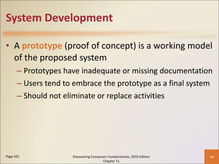 System Development A  prototype  (proof of concept) is a working model of the proposed system Prototypes have inadequate or missing documentation Users tend to embrace the prototype as a final system Should not eliminate or replace activities Page 431 Discovering Computers Fundamentals, 2010 Edition Chapter 11 