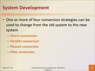 System Development One or more of four conversion strategies can be used to change from the old system to the new system Direct conversion Parallel conversion Phased conversion Pilot conversion Pages 433 - 434 Discovering Computers Fundamentals, 2010 Edition Chapter 11 