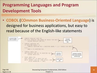 Programming Languages and Program Development Tools COBOL  ( COmmon Business-Oriented Language ) is designed for business applications, but easy to read because of the English-like statements Page 440 Figure 11-18 Discovering Computers Fundamentals, 2010 Edition Chapter 11 