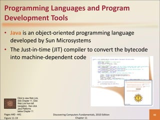 Programming Languages and Program Development Tools Java   is an object-oriented programming language developed by Sun Microsystems The Just-in-time (JIT) compiler to convert the bytecode into machine-dependent code Pages 440 - 441 Figure 11-19 Discovering Computers Fundamentals, 2010 Edition Chapter 11 Click to view Web Link, click Chapter 11, Click  Web Link from left  navigation,  then click  Java Platforms  below Chapter 11 