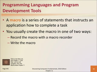 Programming Languages and Program Development Tools A  macro  is a series of statements that instructs an application how to complete a task You usually create the macro in one of two ways: Record the macro with a macro recorder Write the macro Page 445 Discovering Computers Fundamentals, 2010 Edition Chapter 11 Click to view Web Link, click Chapter 11, Click  Web  Link from left  navigation, then click  Macros below Chapter 11 