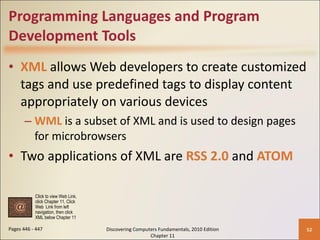 Programming Languages and Program Development Tools XML  allows Web developers to create customized tags and use predefined tags to display content appropriately on various devices WML  is a subset of XML and is used to design pages for microbrowsers Two applications of XML are  RSS 2.0  and  ATOM Pages 446 - 447 Discovering Computers Fundamentals, 2010 Edition Chapter 11 Click to view Web Link, click Chapter 11, Click  Web  Link from left  navigation, then click  XML below Chapter 11 