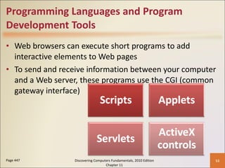 Programming Languages and Program Development Tools Web browsers can execute short programs to add interactive elements to Web pages To send and receive information between your computer and a Web server, these programs use the CGI (common gateway interface) Page 447 Discovering Computers Fundamentals, 2010 Edition Chapter 11 