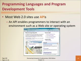 Programming Languages and Program Development Tools Most Web 2.0 sites use  API s An API enables programmers to interact with an environment such as a Web site or operating system Page 448 Figure 11-26 Discovering Computers Fundamentals, 2010 Edition Chapter 11 