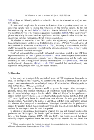 J.E. Hunton et al. / Int. J. Account. Inf. Syst. 4 (2003) 165–184                   181

Table 6. Since we did not hypothesize a main effect for size, the results of our analyses were
not affected.
   Because small samples can be sensitive to departures from regression assumptions, we
conducted several tests to ensure the robustness of the reported results. To test for
heteroscedasticity, we used White’s (1980) test. Results indicated that heteroscedasticity
was a problem for two of the regression equations examined on Table 6. White’s correction 15
yielded essentially the same levels of significance as those reported earlier; therefore, the
uncorrected statistics were reported for all regression equations.
   We checked to determine if the ERP vendor was significantly associated with firm
financial performance. Vendors were divided into two groups—SAP and Peoplesoft versus all
other vendors (in accordance with Hayes et al., 2001). Including a vendor control variable
slightly increased the test statistics reported for the interaction terms in Table 6; however, the
overall inferences remained unchanged.
   Cook’s D test revealed two potentially influential observations related to the ERP firm
regressions reported on Table 6, panel A (Neter et al., 1990). Eliminating the two influential
observations did not influence the explanatory power of the regressions, and the results were
essentially the same. Finally, neither variance inflation factors (VIF) (Neter et al., 1990) nor
multicollinearity diagnostics (Belsley et al., 1980) revealed that multicollinearity was
significant among the pre-ratio, size, and health variables.


5. Discussion

   In this study, we investigated the longitudinal impact of ERP adoption on firm perform-
ance. To accomplish this objective, we compared the financial performance of 63 ERP
adopters to 63 nonadopters in a matched-pair design. We examined the following perform-
ance metrics: ROA, ROS, ATO, and ROI.
   We predicted that firm performance would be greater for adopters than nonadopters,
primarily because the financial performance of nonadopters would decline by comparison.
Overall, research findings suggest that three (ROA, ATO, and ROI) of the four performance
metrics support this hypothesis. More specifically, study results indicate that ROA, ROI, and
ATO were significantly lower for nonadopters than adopters, the third year after ERP
implementation. Additionally, the average 3-year ROA and ROI were significantly greater
for adopters when compared to nonadopters. Subanalysis revealed that the performance
metrics for adopters did not change significantly from pre- to post-adoption, but the metrics
declined for nonadopters over the same time period.
   In addition, we investigated the interactive effect of firm size and financial health on the
performance of ERP adopters. We found a significant interaction between size and health for
three of the financial measures (ROA, ROI, and ROS). Our results suggest that large/
unhealthy adopters experience better ROI than large/healthy adopters. We also found that

   15
       White’s correction adjusts the t statistic to account for misspecification due to heteroscedasticity. For
additional information on the correction, see White (1980).
 