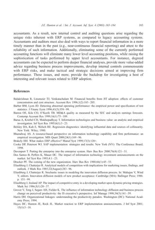 J.E. Hunton et al. / Int. J. Account. Inf. Syst. 4 (2003) 165–184                     183

accountants. As a result, new internal control and auditing questions arise regarding the
unique risks inherent with ERP systems, as compared to legacy accounting systems.
Accountants and auditors must also deal with ways to report financial information in a more
timely manner than in the past (e.g., near-continuous financial reporting) and attest to the
reliability of such information. Additionally, eliminating some of the currently performed
accounting functions will eliminate many lower level accounting positions, while raising the
sophistication of tasks performed by upper level accountants. For instance, degreed
accountants can be expected to perform deeper financial analyses, provide more value-added
advice regarding business process improvements, develop internal controls commensurate
with ERP risks, and make tactical and strategic decisions aimed at improving firm
performance. These issues, and more, provide the backdrop for investigating a host of
interesting and relevant issues related to ERP adoption.


References

Balakrishnan R, Linsmeier TJ, Venkatachalam M. Financial benefits from JIT adoption: effects of customer
   concentration and cost structure. Account Rev 1996;1(2):183 – 205.
Barber BM, Lyon JD. Detecting abnormal operating performance: the empirical power and specification of test
   statistics. J Financ Econ 1996;41(3):359 – 99.
Barron OE, Kile CO, O’Keefe TB. MD&A quality as measured by the SEC and analysts earnings forecasts.
   Contemp Account Res 1999;16(1):75 – 109.
Barua A, Kriebel CH, Mukhopadhyay T. Information technologies and business value: an analytic and empirical
   investigation. Inf Syst Res 1995;6(1):3 – 23.
Belsley DA, Kuh E, Welsch RE. Regression diagnostics: identifying influential data and sources of collinearity.
   New York: Wiley; 1980.
Bharadwaj AS. A resource-based perspective on information technology capability and firm performance: an
   empirical investigation. MIS Quart 2000;24(1):169 – 96.
Brakely HH. What makes ERP effective? Manuf Syst 1999;17(3):120+.
Cooke DP, Peterson WJ. SAP implementation: strategies and results. New York (NY): The Conference Board;
   1998.
Davenport T. Putting the enterprise into the enterprise system. Harv Bus Rev 2000;76(4):121 – 31.
Dos Santos B, Peffers K, Mauer DC. The impact of information technology investment announcements on the
   market. Inf Syst Res 1993;4:1 – 23.
Drucker PF. The coming of the new organization. Harv Bus Rev 1988;66(1):45 – 53.
Eliashberg J, Chatterjee R. Analytical models of competition with implications for marketing issues, findings, and
   outlook. J Mark Res 1985;22(August):283 – 96.
Eliashberg J, Chatterjee R. Stochastic issues in modeling the innovation diffusion process. In: Mahajan V, Wind
   Y, editors. Innovation diffusion models of new product acceptance. Cambridge (MA): Ballinger Press; 1986.
   p. 151 – 99.
Eliashberg J, Jeuland AP. The impact of competitive entry in a developing market upon dynamic pricing strategies.
   Mark Sci 1986;5(1):20 – 37.
Grover V, Teng J, Segars AH, Fielder K. The influence of information technology diffusion and business process
   change on perceived productivity: the IS executive’s perspective. Inf Manage 1998;34(3):141 – 59.
Harris DH. Organizational linkages: understanding the productivity paradox. Washington (DC): National Acad-
   emy Press; 1994.
Hayes DC, Hunton JE, Reck JL. Market reaction to ERP implementation announcements. J Inf Syst 2001;
   15(1):3 – 18.
 