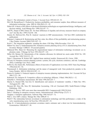184                     J.E. Hunton et al. / Int. J. Account. Inf. Syst. 4 (2003) 165–184

Hayn C. The information content of losses. J Account Econ 1995;20:125 – 53.
Hitt LM, Brynjolfsson E. Productivity, business profitability, and consumer surplus: three different measures of
   information technology value. MIS Q 1996;20(2):121 – 42.
Huber GP. A theory of the effects of advanced information technologies on organizational design, intelligence, and
   decision making. Acad Manage Rev 1990;15(1):47 – 71.
Huff PL, Harper Jr RM, Eikner AE. Are there differences in liquidity and solvency measures based on company
   size? Am Bus Rev 1999;17(2):96 – 106.
Hunton JE, McEwen RA, Wier B. Analysts’ reactions to ERP announcements. J Inf Syst 2003. [submitted for
   publication].
Khurana I, Lippincott B. Restructuring and firm value: the effects of firm profitability and restructuring purpose.
   J Bus Finance Account 2000;27(9):1107 – 31.
Koch C. The integration nightmare: sounding the alarm. CIO Mag 1996;(November 15):6 – 10.
Mabert VA, Soni A, Venketaramanan MA. Enterprise resource planning survey of U.S. manufacturing firms. Prod
   Inventory Manage J 2000;52 – 58 [second quarter].
Mahmood MA, Mann GJ. Measuring the organizational impact of information technology investment: an ex-
   ploratory study. J Manage Inf Syst 1993;10(1):97 – 122.
Miller GS, Skinner DJ. Determinants of the valuation allowance for deferred tax assets under SFAS No. 109.
   Account Rev 1998;73(2):213 – 33.
Neter J, Wasserman W, Kutner MH. Applied linear statistical models. Homewood (IL): Irwin; 1990.
O’Leary D. Enterprise resource planning systems: systems, life cycle, electronic commerce, and risk. Cambridge
   (MA): Cambridge Univ Press; 2000.
Peffers K, Dos Santos BL. Performance effects of innovative IT applications over time. IEEE Trans Eng Manage
   1996;43(4):381 – 92.
Pinsonneault A. Information technology and the nature of managerial work: from productivity paradox to the
   Icarus Paradox. MIS Q 1998;22(3):287 – 11.
Poston R, Grabski S. Financial impacts of enterprise resource planning implementations. Int J Account Inf Syst
   2001;2:271 – 94.
Robertson TS, Gatignon H. Competitive effects on technology diffusion. J Mark 1986;50(3):1 – 12.
Schaeffer C. Performance measurement. IIE Solut 1996;28(3):20 – 7.
Sharma S, Durand RM, Gur-Arie O. Identification and analysis of moderator variables. J Mark Res 1981;
   18(August):291 – 300.
Skousen KF, Stice EK, Stice JD. Intermediate Accounting. 13th ed. Cincinnati (OH): South-Western College
   Publishing; 1998.
Stedman C. Survey: ERP costs more than measurable ROI. Computerworld 1999;33(14):6.
Stein T. Drinking in enterprise resource returns. Informationweek 1998;679(Apr 27):72 – 5.
Vaughan J. Enterprise applications. Software Mag 1996;16(5):67 – 72.
Wah L. Give ERP a chance. Manage Rev Mar 2000;20 – 4.
Weill P. The relationship between investment in information technology and firm performance: a study of the
   valve manufacturing sector. Inf Syst Res 1992;3(4):307 – 33.
White H. A heteroskedasticity-consistent covariance matrix estimator and a direct test for heteroskedasticity.
   Econometrica 1980;48:817 – 38.
 