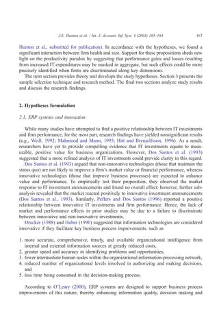 J.E. Hunton et al. / Int. J. Account. Inf. Syst. 4 (2003) 165–184     167

Hunton et al., submitted for publication). In accordance with the hypotheses, we found a
significant interaction between firm health and size. Support for these propositions sheds new
light on the productivity paradox by suggesting that performance gains and losses resulting
from increased IT expenditures may be masked in aggregate, but such effects could be more
precisely identified when firms are discriminated along key dimensions.
   The next section provides theory and develops the study hypotheses. Section 3 presents the
sample selection technique and research method. The final two sections analyze study results
and discuss the research findings.


2. Hypotheses formulation

2.1. ERP systems and innovation

   While many studies have attempted to find a positive relationship between IT investments
and firm performance, for the most part, research findings have yielded nonsignificant results
(e.g., Weill, 1992; Mahmood and Mann, 1993; Hitt and Brynjolfsson, 1996). As a result,
researchers have yet to provide compelling evidence that IT investments equate to meas-
urable, positive value for business organizations. However, Dos Santos et al. (1993)
suggested that a more refined analysis of IT investments could provide clarity in this regard.
   Dos Santos et al. (1993) argued that non-innovative technologies (those that maintain the
status quo) are not likely to improve a firm’s market value or financial performance, whereas
innovative technologies (those that improve business processes) are expected to enhance
value and performance. To empirically test their proposition, they observed the market
response to IT investment announcements and found no overall effect; however, further sub-
analysis revealed that the market reacted positively to innovative investment announcements
(Dos Santos et al., 1993). Similarly, Peffers and Dos Santos (1996) reported a positive
relationship between innovative IT investments and firm performance. Hence, the lack of
market and performance effects in prior studies may be due to a failure to discriminate
between innovative and non-innovative investments.
   Drucker (1988) and Huber (1990) suggested that information technologies are considered
innovative if they facilitate key business process improvements, such as

1. more accurate, comprehensive, timely, and available organizational intelligence from
   internal and external information sources at greatly reduced costs,
2. greater speed and accuracy in identifying problems and opportunities,
3. fewer intermediate human nodes within the organizational information-processing network,
4. reduced number of organizational levels involved in authorizing and making decisions,
   and
5. less time being consumed in the decision-making process.

  According to O’Leary (2000), ERP systems are designed to support business process
improvements of this nature, thereby enhancing information quality, decision making and
 