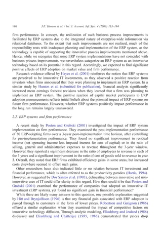 168                 J.E. Hunton et al. / Int. J. Account. Inf. Syst. 4 (2003) 165–184

firm performance. In concept, the realization of such business process improvements is
facilitated by ERP systems due to the integrated nature of enterprise-wide information via
relational databases. To the extent that such improvements are not realized, much of the
responsibility rests with inadequate planning and implementation of the ERP system, as the
technology is capable of supporting the innovative process improvements mentioned above.
Hence, while we recognize that some ERP system implementations have not coincided with
business process improvements, we nevertheless categorize an ERP system as an innovative
technology based on its potential in this regard. Accordingly, we expected to find significant
positive effects of ERP adoption on market value and firm performance.
   Research evidence offered by Hayes et al. (2001) reinforces the notion that ERP systems
are perceived to be innovative IT investments, as they observed a positive reaction from
investors when firms announced that they were planning to implement an ERP system. In a
similar study by Hunton et al. (submitted for publication), financial analysts significantly
increased mean earnings forecast revisions when they learned that a firm was planning to
implement an ERP system. The positive reaction of capital market participants to ERP
adoption announcements reflects initial beliefs about the potential impact of ERP systems on
future firm performance. However, whether ERP systems positively impact performance in
the long run remains largely unanswered.

2.2. ERP systems and firm performance

   A recent study by Poston and Grabski (2001) investigated the impact of ERP system
implementation on firm performance. They examined the post-implementation performance
of 50 ERP-adopting firms over a 3-year post-implementation time horizon, after controlling
for pre-implementation performance. They found no significant improvement in residual
income (net operating income less imputed interest for cost of capital) or in the ratio of
selling, general and administrative expenses to revenue throughout the 3-year window.
However, they reported a significant decrease in the ratio of employees to revenue in each of
the 3 years and a significant improvement in the ratio of cost of goods sold to revenue in year
3. Overall, they noted that ERP firms exhibited efficiency gains in some areas, but increased
costs elsewhere seemed to offset such gains.
   Other researchers have also indicated little or no relation between IT investment and
financial performance, which is often referred to as the productivity paradox (Harris, 1994).
However, as suggested by Dos Santos et al. (1993), delineating between innovative and non-
innovative uses of IT could offer clarity in this regard. How then could it be that Poston and
Grabski (2001) examined the performance of companies that adopted an innovative IT
investment (ERP system), yet found no significant gain in financial performance?
   While there are likely many answers to this question, one possible explanation suggested
by Hitt and Brynjolfsson (1996) is that any financial gain associated with ERP adoption is
passed through to customers in the form of lower prices. Robertson and Gatignon (1986)
offered a similar explanation when they examined the impact of competitive factors on
innovative technology diffusion. Through analytic modeling, Eliashberg and Jeuland (1986)
discussed and Eliashberg and Chatterjee (1985, 1986) demonstrated that prices drop
 