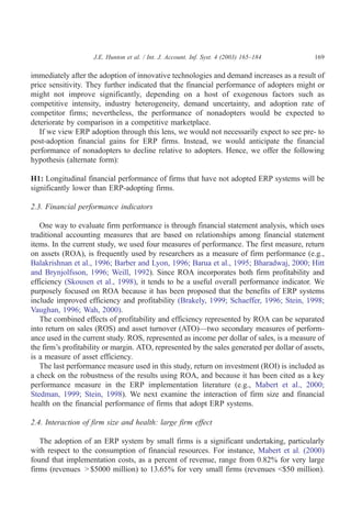 J.E. Hunton et al. / Int. J. Account. Inf. Syst. 4 (2003) 165–184        169

immediately after the adoption of innovative technologies and demand increases as a result of
price sensitivity. They further indicated that the financial performance of adopters might or
might not improve significantly, depending on a host of exogenous factors such as
competitive intensity, industry heterogeneity, demand uncertainty, and adoption rate of
competitor firms; nevertheless, the performance of nonadopters would be expected to
deteriorate by comparison in a competitive marketplace.
   If we view ERP adoption through this lens, we would not necessarily expect to see pre- to
post-adoption financial gains for ERP firms. Instead, we would anticipate the financial
performance of nonadopters to decline relative to adopters. Hence, we offer the following
hypothesis (alternate form):

H1: Longitudinal financial performance of firms that have not adopted ERP systems will be
significantly lower than ERP-adopting firms.

2.3. Financial performance indicators

   One way to evaluate firm performance is through financial statement analysis, which uses
traditional accounting measures that are based on relationships among financial statement
items. In the current study, we used four measures of performance. The first measure, return
on assets (ROA), is frequently used by researchers as a measure of firm performance (e.g.,
Balakrishnan et al., 1996; Barber and Lyon, 1996; Barua et al., 1995; Bharadwaj, 2000; Hitt
and Brynjolfsson, 1996; Weill, 1992). Since ROA incorporates both firm profitability and
efficiency (Skousen et al., 1998), it tends to be a useful overall performance indicator. We
purposely focused on ROA because it has been proposed that the benefits of ERP systems
include improved efficiency and profitability (Brakely, 1999; Schaeffer, 1996; Stein, 1998;
Vaughan, 1996; Wah, 2000).
   The combined effects of profitability and efficiency represented by ROA can be separated
into return on sales (ROS) and asset turnover (ATO)—two secondary measures of perform-
ance used in the current study. ROS, represented as income per dollar of sales, is a measure of
the firm’s profitability or margin. ATO, represented by the sales generated per dollar of assets,
is a measure of asset efficiency.
   The last performance measure used in this study, return on investment (ROI) is included as
a check on the robustness of the results using ROA, and because it has been cited as a key
performance measure in the ERP implementation literature (e.g., Mabert et al., 2000;
Stedman, 1999; Stein, 1998). We next examine the interaction of firm size and financial
health on the financial performance of firms that adopt ERP systems.

2.4. Interaction of firm size and health: large firm effect

   The adoption of an ERP system by small firms is a significant undertaking, particularly
with respect to the consumption of financial resources. For instance, Mabert et al. (2000)
found that implementation costs, as a percent of revenue, range from 0.82% for very large
firms (revenues > $5000 million) to 13.65% for very small firms (revenues <$50 million).
 