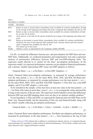 J.E. Hunton et al. / Int. J. Account. Inf. Syst. 4 (2003) 165–184                     173

Table 1
Description of variables
Variable     Description
ROA          Return on assets is income before extraordinary items (available for common stockholders), divided
             by the average of the beginning and ending total assets. Compustat then multiplies the ratio by 100
ROS          Return on sales is income before extraordinary items (available for common stockholders), divided
             by net sales for the period
ATO          Asset turnover is net sales for the period, divided by the average of the beginning and ending total
             assets
ROI          Return on investment is income before extraordinary items (available for common stockholders),
             divided by the sum of total long-term debt, preferred stock, minority interest and total common
             equity. Compustat then multiplies the ratio by 100
Size         The natural log of total assets
Health       Altman’s z-score, as represented by the Compustat variable ZSCORE


   For H1, we tested for differences between pre- and post-adoption for ERP firms and non-
ERP firms. Additionally, we conducted parametric and nonparametric tests and a regression
analysis of performance differences between ERP and non-ERP-adopting firms. The
regression model allowed us to control for the firms’ pre-adoption performance. In the
regression model, we regressed performance measures on pre-adoption financial performance
and a dummy variable representing ERP versus non-ERP adoption as follows:
         Financial Ratio ¼ a0 þ a1 Pre-Ratio þ a2 Non-ERP Adoption þ e                                          ð1Þ

where, Financial Ratio=post-adoption performance, as measured by average performance
over the time period t+1 to t+3 for the ratios ROA, ROS, ATO, and ROI, Pre-Ratio=pre-
adoption performance, as measured by average performance over the time period tÀ3 to tÀ1
for the ratios ROA, ROS, ATO, and ROI, Non-ERP Adoption=1 if the firm was a non-ERP
adopter, and 0 if an ERP adopter, e=error term.
   To be included in the sample, a firm must have at least one value in the time period tÀ3 to
tÀ1. For firms with values in more than 1 year (tÀ3 to tÀ1), we averaged the values and used the
average as the measure of the pre-ratio. The regression results helped to ensure that differences
between ERP and non-ERP-adopting firms were not due to an omitted variables problem.4
   To test hypothesis 2 (H2a and H2b), we regressed the financial ratios for ERP firms on the
firms’ size, financial health, and the interaction of firm size and financial health, along with
the control variable reflecting pre-adoption performance:

         Financial Ratio ¼ b0 þ b1 Pre-Ratio þ b2 Size þ b3 Health þ b4 ðSize Â HealthÞ þ u
                                                                                                                ð2Þ
where, Financial Ratio=post-adoption performance, Pre-Ratio=pre-adoption performance, as
measured by performance in the time period tÀ3 to tÀ1, Size=measured as the log of total

   4
     Barber and Lyon (1996) indicate that in addition to controlling for industry and size, it is important that pre-
event performance be controlled in models testing for abnormal performance. The Pre-Ratio variable used in the
study represents such a lagged performance measure.
 