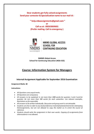 Dear students get fully solved assignments
Send your semester & Specialization name to our mail id :
“ help.mbaassignments@gmail.com ”
or
Call us at : 08263069601
(Prefer mailing. Call in emergency )
NMIMS Global Access
School for Continuing Education (NGA-SCE)
Course: Information System for Managers
Internal Assignment Applicable for September 2016 Examination
Assignment Marks: 30
Instructions:
 All Questions carry equal marks.
 All Questions are compulsory
 All answers to be explained in not more than 1000 words for question 1 and 2 and for
question 3in not more than 500 words for each subsection. Use relevant examples,
illustrations as far aspossible.
 All answers to be written individually. Discussion and group work is not advisable.
 Students are free to refer to any books/reference material/website/internet for attempting
theirassignments, but are not allowed to copy the matter as it is from the source of
reference.
 Students should write the assignment in their own words. Copying of assignments from
otherstudents is not allowed.
 