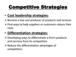 Competitive Strategies 
• Cost leadership strategies: 
 Become a low cost producer of products and services 
 Find ways to help suppliers or customers reduce their 
costs 
• Differentiation strategies: 
 Developing ways to differentiate a firm’s products 
and services from its competitors 
 Reduce the differentiation advantages of 
competitors. 
 