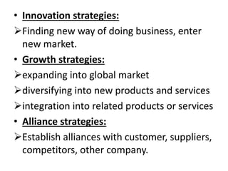 • Innovation strategies: 
Finding new way of doing business, enter 
new market. 
• Growth strategies: 
expanding into global market 
diversifying into new products and services 
integration into related products or services 
• Alliance strategies: 
Establish alliances with customer, suppliers, 
competitors, other company. 
 