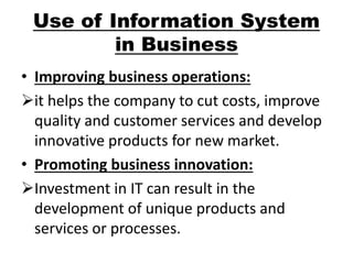 Use of Information System 
in Business 
• Improving business operations: 
it helps the company to cut costs, improve 
quality and customer services and develop 
innovative products for new market. 
• Promoting business innovation: 
Investment in IT can result in the 
development of unique products and 
services or processes. 
 