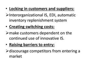 • Locking in customers and suppliers: 
Interorganizational IS, EDI, automatic 
inventory replenishment system 
• Creating switching costs: 
make customers dependent on the 
continued use of innovative IS. 
• Raising barriers to entry: 
discourage competitors from entering a 
market 
 
