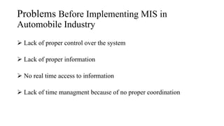Problems Before Implementing MIS in
Automobile Industry
 Lack of proper control over the system
 Lack of proper information
 No real time access to information
 Lack of time managment because of no proper coordination
 