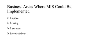 Business Areas Where MIS Could Be
Implemented
 Finance
 Leasing
 Insurance
 Pre-owned car
 