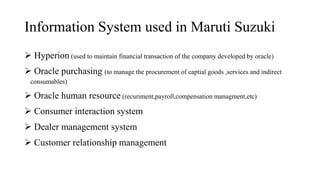 Information System used in Maruti Suzuki
 Hyperion (used to maintain financial transaction of the company developed by oracle)
 Oracle purchasing (to manage the procurement of captial goods ,services and indirect
consumables)
 Oracle human resource (recuriment,payroll,compensation managment,etc)
 Consumer interaction system
 Dealer management system
 Customer relationship management
 