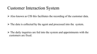 Customer Interaction System
 Also known as CIS this facilitates the recording of the customer data.
 The data is collected by the agent and processed into the system.
 The daily inquiries are fed into the system and appointments with the
customers are fixed.
 