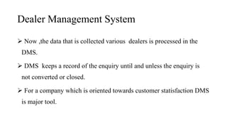 Dealer Management System
 Now ,the data that is collected various dealers is processed in the
DMS.
 DMS keeps a record of the enquiry until and unless the enquiry is
not converted or closed.
 For a company which is oriented towards customer statisfaction DMS
is major tool.
 