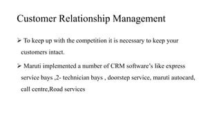 Customer Relationship Management
 To keep up with the competition it is necessary to keep your
customers intact.
 Maruti implemented a number of CRM software’s like express
service bays ,2- technician bays , doorstep service, maruti autocard,
call centre,Road services
 