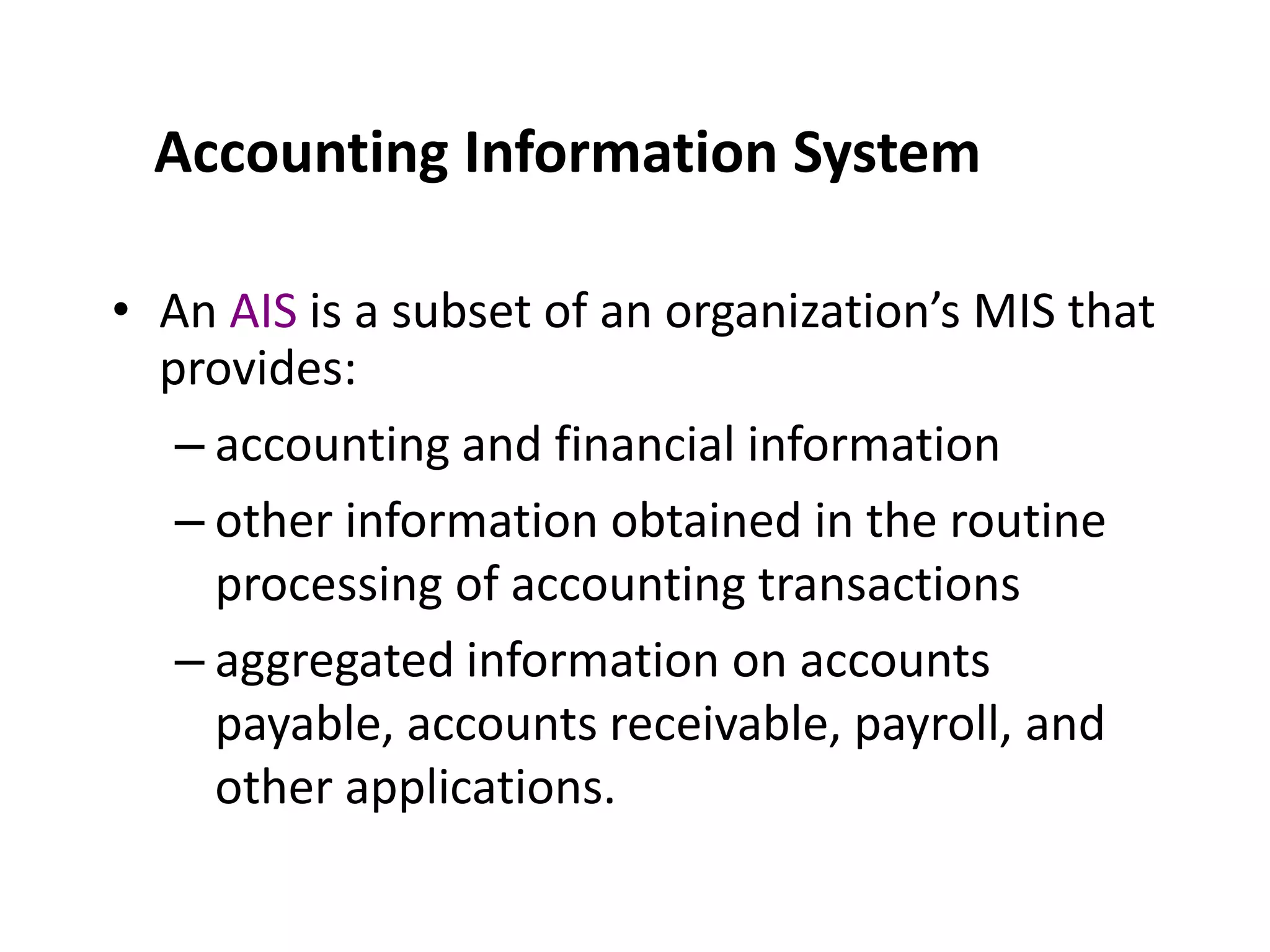 Accounting Information SystemAn AIS is a subset of an organization’s MIS that provides:accounting and financial informationother information obtained in the routine processing of accounting transactionsaggregated information on accounts payable, accounts receivable, payroll, and other applications.