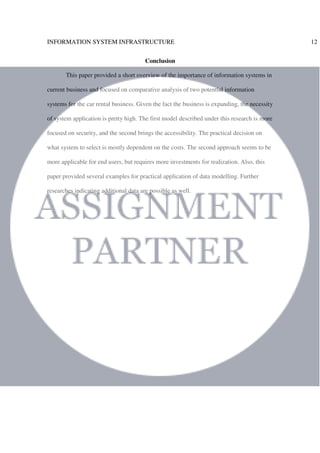 INFORMATION SYSTEM INFRASTRUCTURE 12
Conclusion
This paper provided a short overview of the importance of information systems in
current business and focused on comparative analysis of two potential information
systems for the car rental business. Given the fact the business is expanding, the necessity
of system application is pretty high. The first model described under this research is more
focused on security, and the second brings the accessibility. The practical decision on
what system to select is mostly dependent on the costs. The second approach seems to be
more applicable for end users, but requires more investments for realization. Also, this
paper provided several examples for practical application of data modelling. Further
researches indicating additional data are possible as well.
 