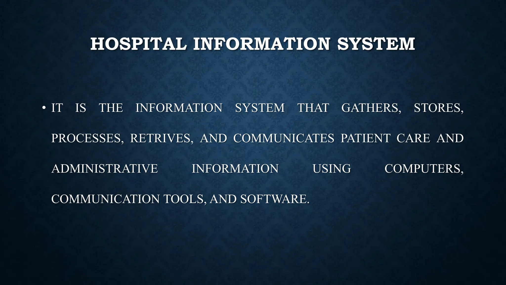 HOSPITAL INFORMATION SYSTEM
• IT IS THE INFORMATION SYSTEM THAT GATHERS, STORES,
PROCESSES, RETRIVES, AND COMMUNICATES PATIENT CARE AND
ADMINISTRATIVE INFORMATION USING COMPUTERS,
COMMUNICATION TOOLS, AND SOFTWARE.
 