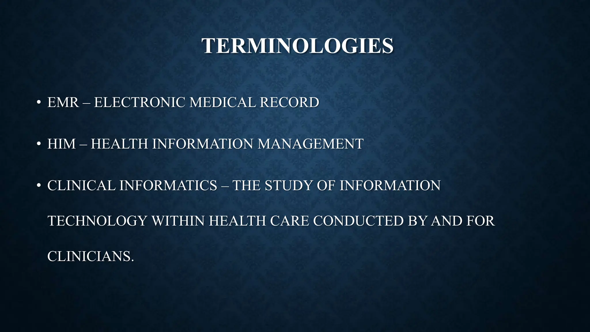 TERMINOLOGIES
• EMR – ELECTRONIC MEDICAL RECORD
• HIM – HEALTH INFORMATION MANAGEMENT
• CLINICAL INFORMATICS – THE STUDY OF INFORMATION
TECHNOLOGY WITHIN HEALTH CARE CONDUCTED BY AND FOR
CLINICIANS.
 
