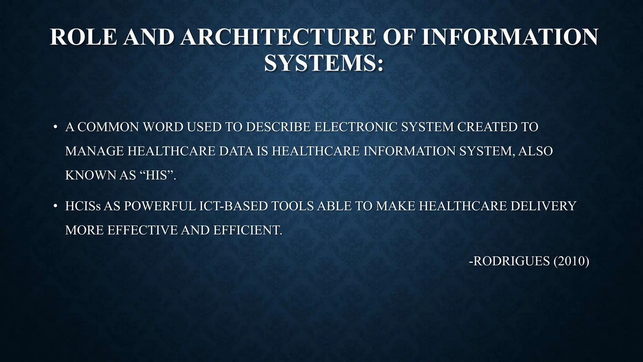 ROLE AND ARCHITECTURE OF INFORMATION
SYSTEMS:
• A COMMON WORD USED TO DESCRIBE ELECTRONIC SYSTEM CREATED TO
MANAGE HEALTHCARE DATA IS HEALTHCARE INFORMATION SYSTEM, ALSO
KNOWN AS “HIS”.
• HCISs AS POWERFUL ICT-BASED TOOLS ABLE TO MAKE HEALTHCARE DELIVERY
MORE EFFECTIVE AND EFFICIENT.
-RODRIGUES (2010)
 