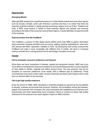 - 12 -
Opportunities
Emerging Market
Although NIKE already has a significant presence in United States market and some other regions
such as Europe, Canada, some Latin American countries and Asia, it is certain that there are
important potential markets in rapidly growing economies regions such as China, Thailand and
India. If NIKE could expend it market to those potential regions and develop new products
according to the taste of the consumer around these regions, it would definitely increase the profit
of the business.
Expend product line like FuelBand
The FuelBand, a product of Nike Digital Sports (NDS) which help NIKE to gather information
about consumer’ everyday activities such as running, walking, dancing, basketball etc. when sync
with phones with Nike+ application installed on them. By developing more similar products like
FuelBand and make it more compatible with different kind of mobile, will result in increased
revenue and will have a strong product line for technology innovated community.
Threats
Fail to anticipate consumer preference and demand
Since there are many competitors in footwear, appeal and equipment industry, NIKE has to put
much effort to anticipate the consumer’s preference and demand because their success depends
on their ability to identify, originate and define product trend. The new products may not be
accepted as consumer preference could rapidly shift to different type of preference. These
circumstances may result in lower sales, excess inventories and lower profit margins which could
have an adverse effect on the business.
Fail to get high quality endorsers
Since the period of 1980s, NIKE developed a marketing strategy by sponsoring the top athletes
to develop, evaluate and promote their products. However, the competition among the footwear,
appeal and equipment has increased, the costs associated with establishing and retaining such
sponsorships and other relationships have increased. Failure to continue to obtain high quality
endorsers for the products may result negative impact on NIKE business.
 
