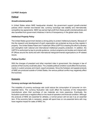 - 14 -
2.2 PEST Analysis
Political
Growth-oriented policies
In United States where NIKE headquarter situated, the government support growth-oriented
policies which maintain low-interest rate, currency exchange rate stability and internationally
competitive tax agreements. NIKE has earned high profit from these growth-oriented policies and
also benefited from government initiatives in terms of transparency in the global value chain.
Intellectual Property Policy
The United States government declare a strong policy to protect intellectual property. Because of
this the research and development of each organization are protected as long as they register it
properly. The United States Patent and Trademark Office (USPTO) is leading the effort to develop
and strengthen both national and international intellectual property protection. In addition, the
USPTO is authorized by law to provide guidance, conduct programs and studies and interact with
IP Offices around the world and with international intergovernmental organizations on IP-related
issues.
Political Conflict
With the changes of president and other important roles in government, the changes in law of
policies of that country could take place. The unstable political condition could affect the business,
mainly in custom process and import, export processes. Since the footwear and appeal products
of NIKE are produced outside of United States, the various political conflict may negatively affect
the business.
Economic
Currency exchange rate fluctuations
The instability of currency exchange rate could reduce the consumption of consumer on non-
essential items. The currency fluctuation rate could affect the business of the independent
manufacturer when their purchase of raw materials are more expensive. Eventually, the
fluctuation could have a negative effect on the result of operation and financial condition. Although
the products of NIKE are essential for athletes, a normal person will not see it as an essential
item. If the economy falls in recession, people will spend less on non-essential items with may
have negative impact for sales of NIKE, Inc.
 