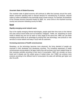 - 15 -
Uncertain State of Global Economy
The uncertain state of global economy still continues to affect the business around the world.
Slower consumer spending lead to reduced demand for manufacturing of products, reduced
orders or orders cancellations may eventually result in lower revenue. For example, the slowdown
of the Chinese economy becomes threats for NIKE, Inc. since China is the important sourcing
country and consumer marketing country for NIKE.
Social
Rapidly emerging social network users
Due to the rapidly emerging internet technologies, people spent their time more on the internet
and uses various social media such as Facebook, Instagram, Twitter, etc. Advertising on social
media is fastest way and can be reach to many target at the same time. NIKE can use these
emerging social media as an advantage by sharing their new technology, new products or new
services on social network and keep in touch with its customers.
Increasing awareness of health consciousness
Nowadays, as the technology becomes more advanced, the living standard of people are
improved in both developed and developing countries. The increasing awareness of health
consciousness among people of all ages means they will purchase more sport related things for
their everyday activities according to their level of consumption. NIKE can consider as luxury
brand and it already own the certain group of market share, but if NIKE can produce more
products according to the different level of consumption the sales will definitely get higher and
also the profit.
 