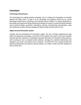 - 16 -
Technological
Technology Infrastructure
The technologies are rapidly growing nowadays, and it is helping the businesses to smoothly
operate their daily works. To gain it as an advantage, the company should set up a good
technology infrastructure. According to the business nature of NIKE, it is heavily dependent on
technology and a good technology infrastructure will lead to smother running of business activities
such as product design, production, forecasting, ordering, manufacturing, transportation, sales
and distribution process with less wastage and better quality products with low cost.
Highly secured information system
Together with the development of information system, the risk of hackers attacking and data
stolen are happening increasingly. Any breach of the network may result in the loss of valuable
business data, the customers’ or employees’ personal information or a disruption of the business,
which could give rise to unwanted media attention, damage the customer relationships and
reputation and result in lost sales, fines or lawsuits. To prevent this, the company should hire
talented professionals and keep the security system up to date to make sure their database is
secure all the time.
 