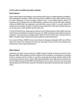 - 18 -
3.2 The online and offline promotion methods
Online Method
Due to rapid growth of technologies, many business start to focus on digital advertising strategies.
After redesigned its website in 2005 and introduced the “NIKEiD” service, NIKE starting to focus
on social networking to reach its target customer base. It also offered delivery service for
customers who purchased from the official website. Customers can choose their prefer shipping
method and NIKE offer free shipping for user with Nike+ account. Nike+ is a social network for
customers who use Nike+ products. This service allow customer to share their activities data such
as running record, health statistics with the other user.
In 2010 FIFA World Cup, Adidas got the chance to be the official sponsor where NIKE only have
small chance of advertising in the gaming venues. So, NIKE choose the social media to reach its
customers. They launched a campaign called “Write the Future” (WTF) and it was launched on
NIKE’s Facebook page instead launching on traditional media like television.
As a result of offering “NIKEiD” service and doing the campaign periodically, NIKE can fulfill the
needs and wants of its customers and they can stay keep in touch with the new products and
services from social media advertisement.
Offline Method
Customers can reach various products of NIKE through hundreds of stores around the world.
Although NIKE official website has all the different kind of products, the weakness of shopping
online is customer cannot try them on and they cannot get the product instantly. Most of the
customers are prefer to shop in stores. NIKE opened Niketown since 1982 where customers can
see the different products that NIKE had developed over the years. And there are many sales
representative who will help the customer choosing the right product according to their needs and
wants.
 