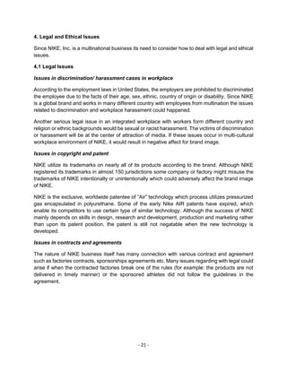 - 21 -
4. Legal and Ethical Issues
Since NIKE, Inc. is a multinational business its need to consider how to deal with legal and ethical
issues.
4.1 Legal Issues
Issues in discrimination/ harassment cases in workplace
According to the employment laws in United States, the employers are prohibited to discriminated
the employee due to the facts of their age, sex, ethnic, country of origin or disability. Since NIKE
is a global brand and works in many different country with employees from multination the issues
related to discrimination and workplace harassment could happened.
Another serious legal issue in an integrated workplace with workers form different country and
religion or ethnic backgrounds would be sexual or racist harassment. The victims of discrimination
or harassment will be at the center of attraction of media. If these issues occur in multi-cultural
workplace environment of NIKE, it would result in negative affect for brand image.
Issues in copyright and patent
NIKE utilize its trademarks on nearly all of its products according to the brand. Although NIKE
registered its trademarks in almost 150 jurisdictions some company or factory might misuse the
trademarks of NIKE intentionally or unintentionally which could adversely affect the brand image
of NIKE.
NIKE is the exclusive, worldwide patentee of “Air” technology which process utilizes pressurized
gas encapsulated in polyurethane. Some of the early Nike AIR patents have expired, which
enable its competitors to use certain type of similar technology. Although the success of NIKE
mainly depends on skills in design, research and development, production and marketing rather
than upon its patent position, the patent is still not negatable when the new technology is
developed.
Issues in contracts and agreements
The nature of NIKE business itself has many connection with various contract and agreement
such as factories contracts, sponsorships agreements etc. Many issues regarding with legal could
arise if when the contracted factories break one of the rules (for example: the products are not
delivered in timely manner) or the sponsored athletes did not follow the guidelines in the
agreement.
 