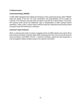- 22 -
4.2 Ethical Issues
Customized Design (NIKEiD)
In 2005, NIKE redesigned their website and introduce a shoe customizing service called “NIKEiD”
where the design of the item, the color combination and personalization will be created by
customer. The customers were also given the option to put their ID or short phases. In this case,
the customer could misuse the trademarks, logo or representative of other business without
awareness. There is also a chance where customer order the customized shoe and they refuse
to accept it when the final product is delivered.
Customer’s Data Protection
When a customer place order for shoes or appeals product via NIKE website, they need to fill up
their personal information and bank detail. NIKE accept payment with most of the credit cards for
online purchases. Since NIKE is the No. 1 business in footwear, appeal and sport equipment, it
may be targeted to attack and gain access of its customer information.
 