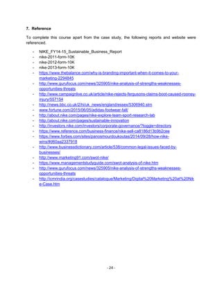 - 24 -
7. Reference
To complete this course apart from the case study, the following reports and website were
referenced.
- NIKE_FY14-15_Sustainable_Business_Report
- nike-2011-form-10K
- nike-2012-form-10K
- nike-2013-form-10K
- https://www.thebalance.com/why-is-branding-important-when-it-comes-to-your-
marketing-2294845
- http://www.gurufocus.com/news/325905/nike-analysis-of-strengths-weaknesses-
opportunities-threats
- http://www.campaignlive.co.uk/article/nike-rejects-fergusons-claims-boot-caused-rooney-
injury/557154
- http://news.bbc.co.uk/2/hi/uk_news/england/essex/5306940.stm
- www.fortune.com/2015/06/05/adidas-footwear-fall/
- http://about.nike.com/pages/nike-explore-team-sport-research-lab
- http://about.nike.com/pages/sustainable-innovation
- http://investors.nike.com/investors/corporate-governance/?toggle=directors
- https://www.reference.com/business-finance/nike-sell-ca8186d13b9b2cee
- https://www.forbes.com/sites/panosmourdoukoutas/2014/09/28/how-nike-
wins/#d60aa2337918
- http://www.businessdictionary.com/article/538/common-legal-issues-faced-by-
businesses/
- http://www.marketing91.com/swot-nike/
- https://www.managementstudyguide.com/swot-analysis-of-nike.htm
- http://www.gurufocus.com/news/325905/nike-analysis-of-strengths-weaknesses-
opportunities-threats
- http://icmrindia.org/casestudies/catalogue/Marketing/Digital%20Marketing%20at%20Nik
e-Case.htm
 