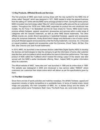 - 5 -
1.3 Key Products, Affiliated Brands and Services
The first products of NIKE were track running shoes with the new symbol for the NIKE line of
shoes called “Swoosh” which was designed in 1971. NIKE started to enter the apparel business
from the selling of T-shirts with the NIKE name and logo printed on them. During the same period,
NIKE innovated new technology called “Nike Air” which included waffle sole and the air cushioned
system. Throughout the 1970s and 1980s NIKE expanded its product line and introduced new
models, the Air Force 1 for Basketball and the Air Aces shoes for Tennis. NIKE brand mainly
produce athletic footwear, apparel, equipment, accessories and services within a wide range of
categories with the Swoosh trademark, as well as other NIKE Brand trademarks. The other
affiliate brands are Jordan Brand specializing in basketball footwear, apparel and accessories
using the Jumpman trademark, Hurley Brand which design and distributes a line of action sports
and youth lifestyle apparel and accessories under the Hurley trademark, Converse, Inc. is focused
on casual sneakers, apparel and accessories under the Converse, Chuck Taylor, All Star, One
Star, Star Chevron and Jack Purcell trademarks.
In 2010, NIKE, Inc launched a new business division called Nike Digital Sports (NDS) to develop
the devices and technologies to help the company to get the information of some vital customer
data like their work-out patterns which would allow the users to track their performance. The major
product of NDS called the FuelBand which tracked the energy output of the wearer was later
synced with the NIKE’s earlier blockbuster offering, Nike+, helped NIKE to gather information
about its customers.
The official website of NIKE, “www.nike.com” was launched in 1996 and its online store in 1999.
The website was redesigned in 2005 and introduced a new service called “NIKEiD” where
customers can customize their shoes online which will deliver as per the specifications given by
them.
1.4 The Main Competitor
Since there are lots of sports activities and matches nowadays, the athletic footwear, appeal and
equipment industry is highly competitive on a worldwide basis. In terms of market share, brand
image and popularity, the main competitor of NIKE, Inc. is Adidas Group and the others, VF
corporation (which owns Timberland, Reef, Vans, The North Face, etc.) and Under Armour.
 