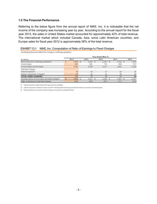 - 6 -
1.5 The Financial Performance
Referring to the below figure from the annual report of NIKE, Inc. it is noticeable that the net
income of the company was increasing year by year. According to the annual report for the fiscal
year 2012, the sales in United States market accounted for approximately 42% of total revenue.
The international market which included Canada, Asia, some Latin American countries, and
Europe sales for fiscal year 2012 is approximately 58% of the total revenue.
 