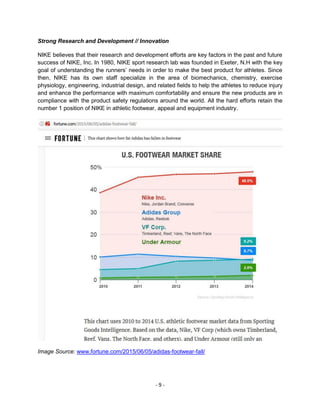 - 9 -
Strong Research and Development // Innovation
NIKE believes that their research and development efforts are key factors in the past and future
success of NIKE, Inc. In 1980, NIKE sport research lab was founded in Exeter, N.H with the key
goal of understanding the runners’ needs in order to make the best product for athletes. Since
then, NIKE has its own staff specialize in the area of biomechanics, chemistry, exercise
physiology, engineering, industrial design, and related fields to help the athletes to reduce injury
and enhance the performance with maximum comfortability and ensure the new products are in
compliance with the product safety regulations around the world. All the hard efforts retain the
number 1 position of NIKE in athletic footwear, appeal and equipment industry.
Image Source: www.fortune.com/2015/06/05/adidas-footwear-fall/
 