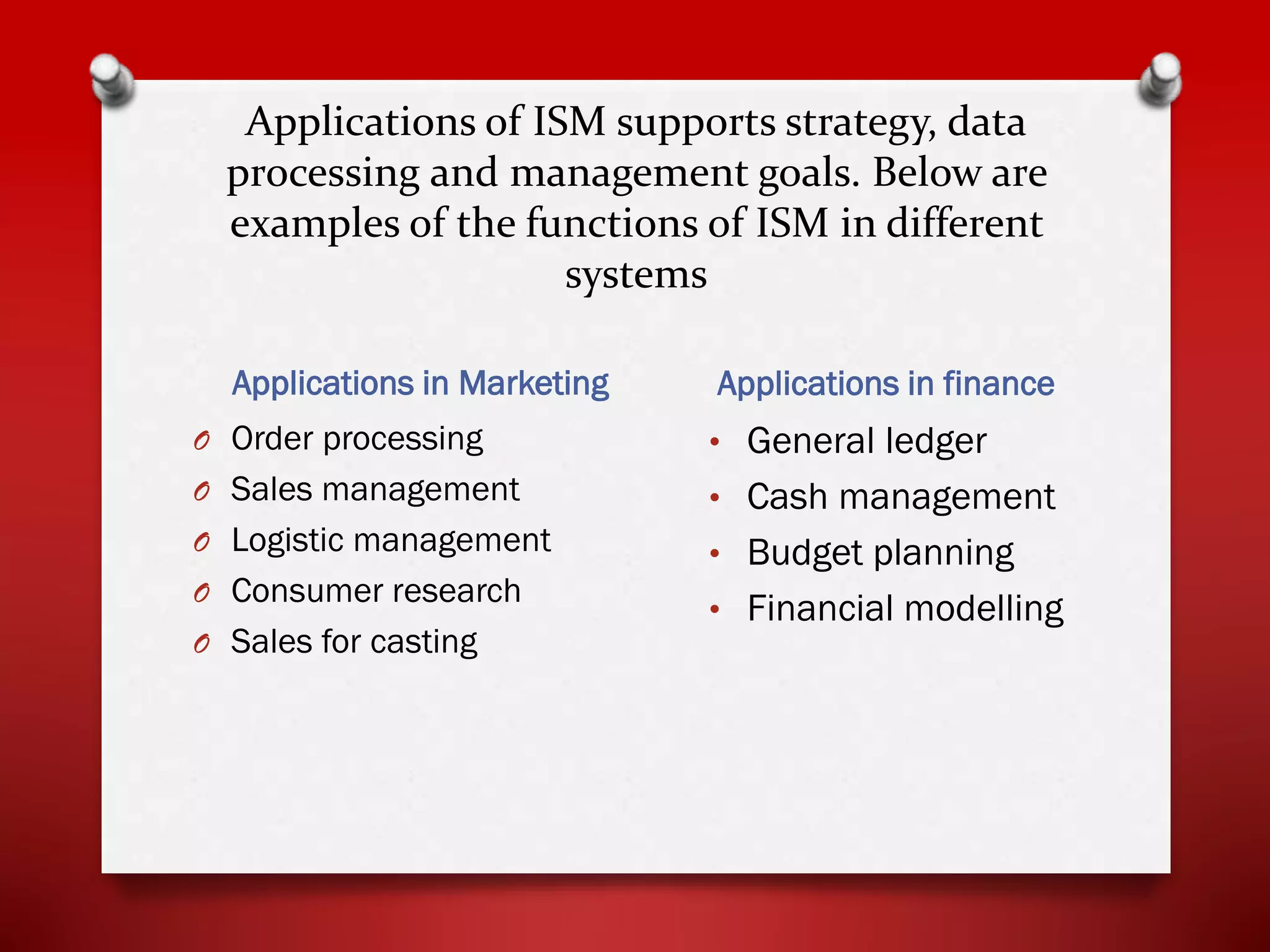 Applications of ISM supports strategy, data
processing and management goals. Below are
examples of the functions of ISM in different
systems
Applications in Marketing

Applications in finance

O Order processing

• General ledger

O Sales management

• Cash management

O Logistic management

• Budget planning

O Consumer research
O Sales for casting

• Financial modelling

 