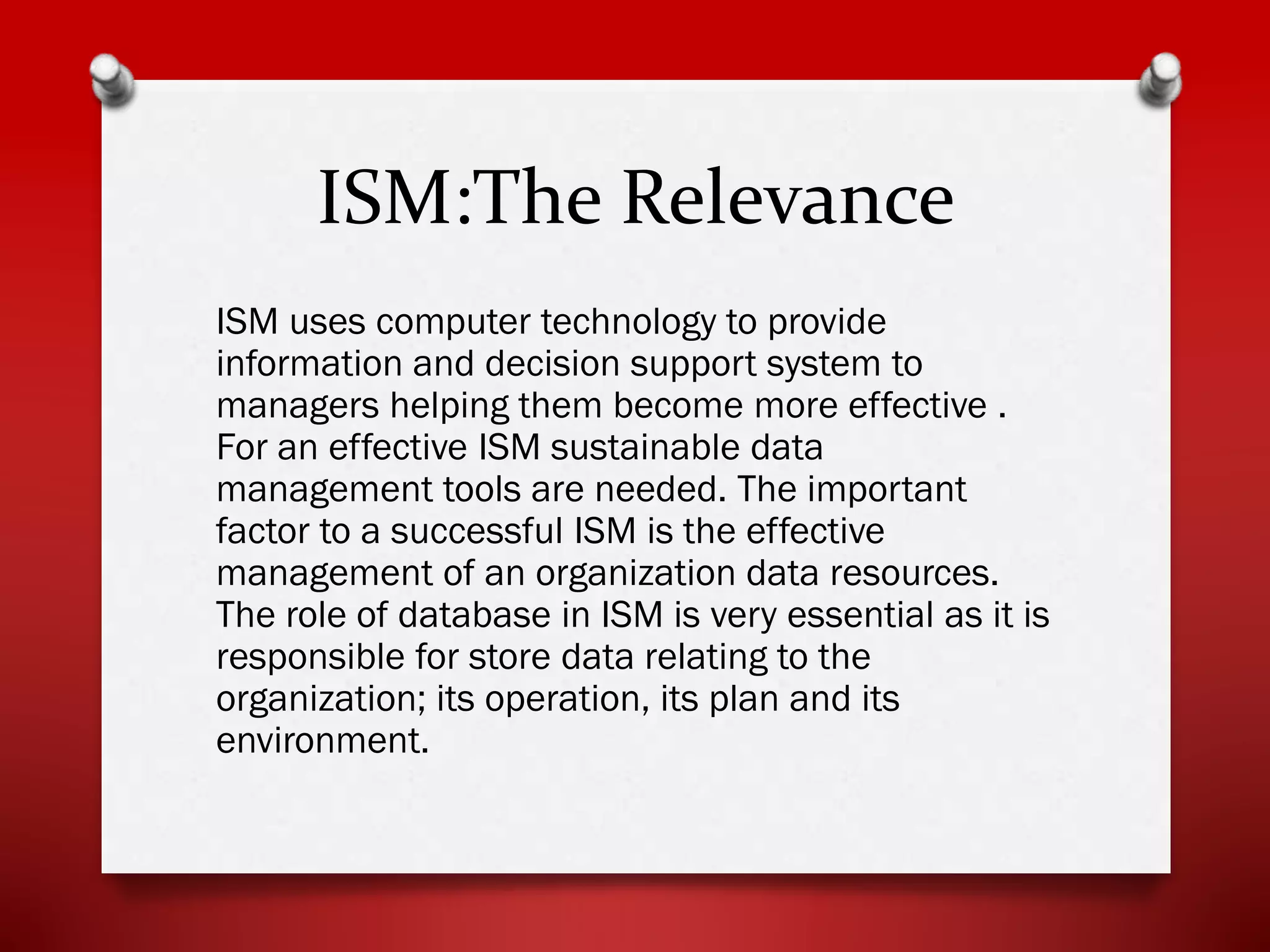ISM:The Relevance
ISM uses computer technology to provide
information and decision support system to
managers helping them become more effective .
For an effective ISM sustainable data
management tools are needed. The important
factor to a successful ISM is the effective
management of an organization data resources.
The role of database in ISM is very essential as it is
responsible for store data relating to the
organization; its operation, its plan and its
environment.

 