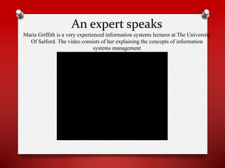 An expert speaks
Maria Griffith is a very experienced information systems lecturer at The University
Of Salford. The video consists of her explaining the concepts of information
systems management

 
