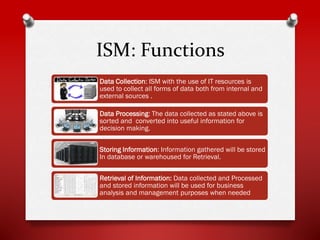 ISM: Functions
Data Collection: ISM with the use of IT resources is
used to collect all forms of data both from internal and
external sources .
Data Processing: The data collected as stated above is
sorted and converted into useful information for
decision making.
Storing Information: Information gathered will be stored
In database or warehoused for Retrieval.
Retrieval of Information: Data collected and Processed
and stored information will be used for business
analysis and management purposes when needed

 