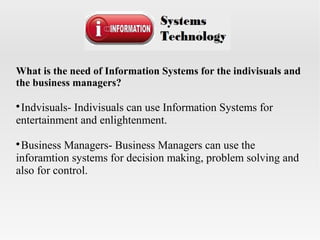 What is the need of Information Systems for the indivisuals and
the business managers?

Indvisuals- Indivisuals can use Information Systems for
entertainment and enlightenment.

Business Managers- Business Managers can use the
inforamtion systems for decision making, problem solving and
also for control.
 