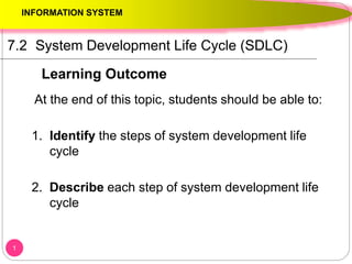 1
7.2 System Development Life Cycle (SDLC)
At the end of this topic, students should be able to:
1. Identify the steps of system development life
cycle
2. Describe each step of system development life
cycle
INFORMATION SYSTEM
Learning Outcome
 