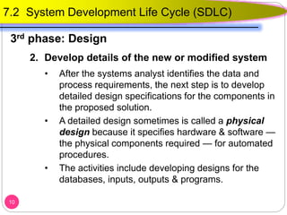 2. Develop details of the new or modified system
• After the systems analyst identifies the data and
process requirements, the next step is to develop
detailed design specifications for the components in
the proposed solution.
• A detailed design sometimes is called a physical
design because it specifies hardware & software —
the physical components required — for automated
procedures.
• The activities include developing designs for the
databases, inputs, outputs & programs.
10
7.2 System Development Life Cycle (SDLC)
3rd phase: Design
 